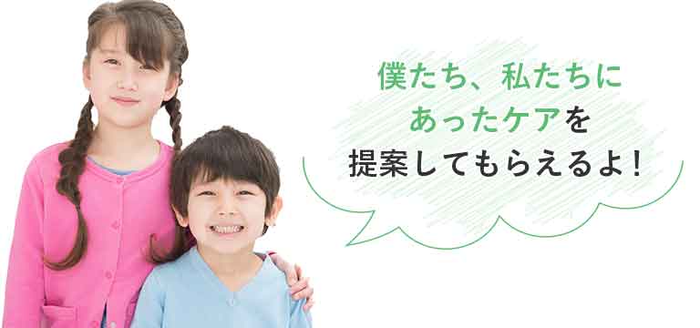 僕たち、私たちにあったケアを提案してもらえるよ!